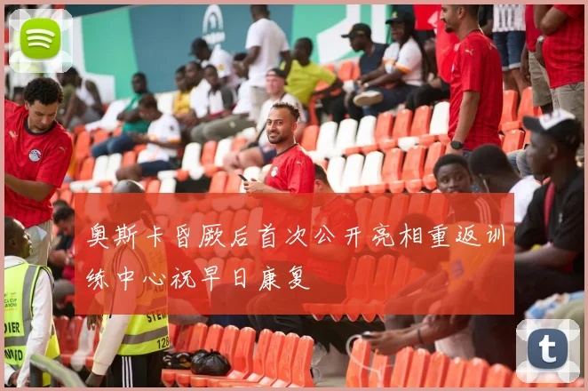 奥斯卡昏厥后首次公开亮相重返训练中心祝早日康复