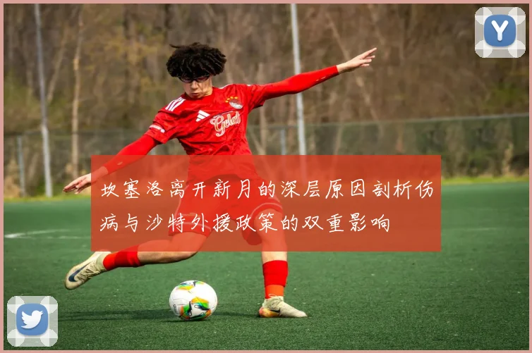 坎塞洛离开新月的深层原因剖析伤病与沙特外援政策的双重影响