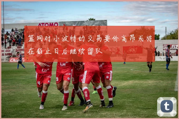 篮网对小波特的交易要价高昂或将在截止日后继续留队