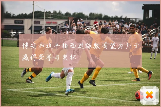 博安加追平梅西进球数渴望为儿子赢得荣誉与奖杯