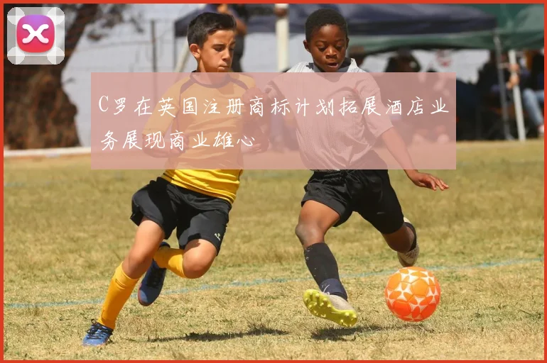 C罗在英国注册商标计划拓展酒店业务展现商业雄心