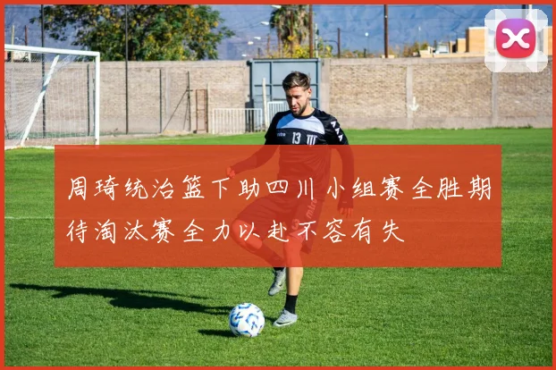 周琦统治篮下助四川小组赛全胜期待淘汰赛全力以赴不容有失