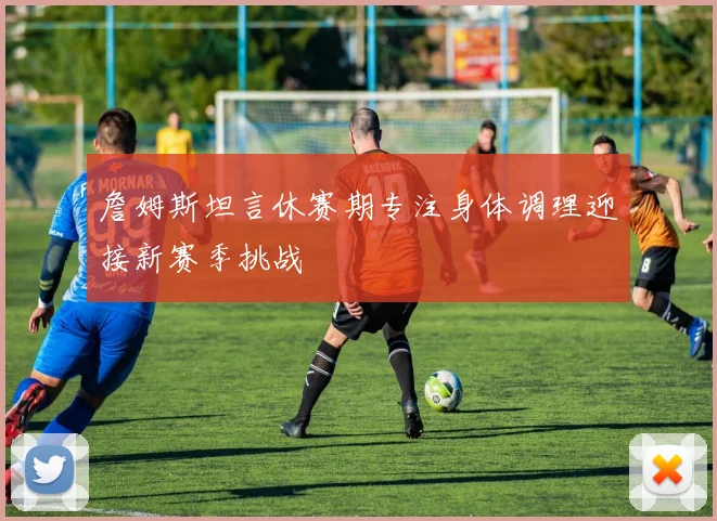 詹姆斯坦言休赛期专注身体调理迎接新赛季挑战