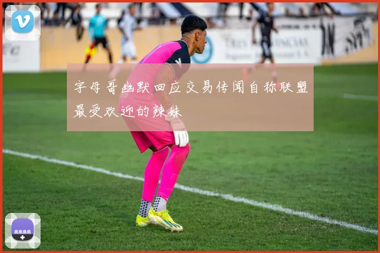 字母哥幽默回应交易传闻自称联盟最受欢迎的辣妹