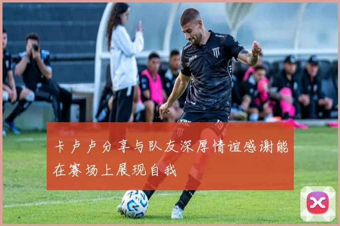 卡卢卢分享与队友深厚情谊感谢能在赛场上展现自我