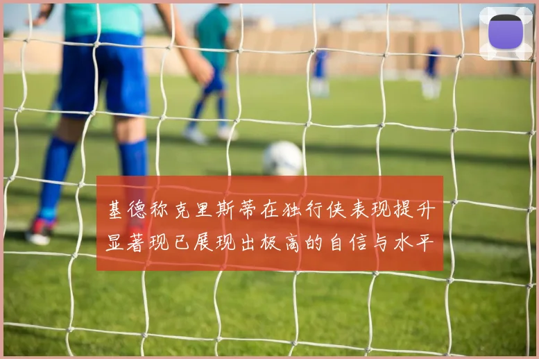 基德称克里斯蒂在独行侠表现提升显著现已展现出极高的自信与水平