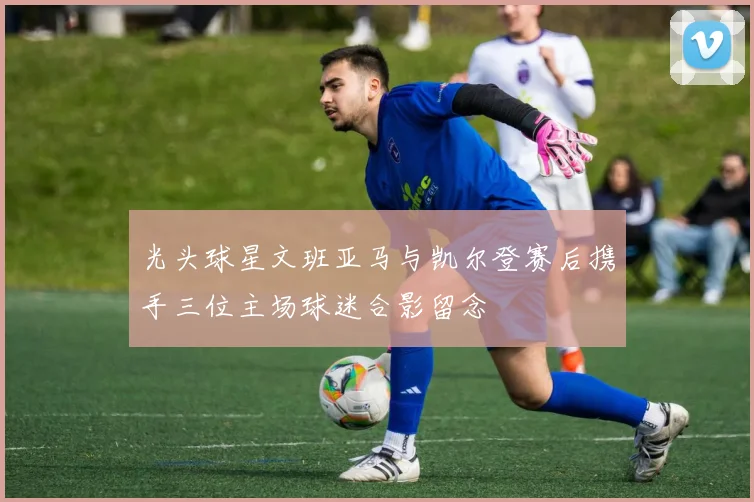 光头球星文班亚马与凯尔登赛后携手三位主场球迷合影留念