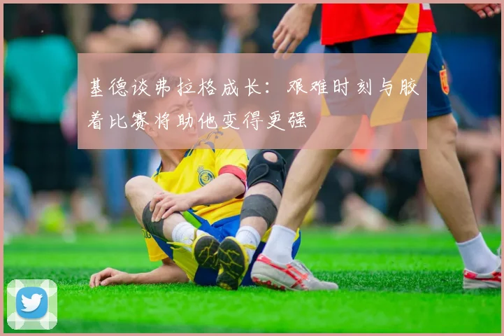 基德谈弗拉格成长：艰难时刻与胶着比赛将助他变得更强