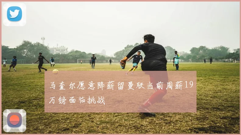 马奎尔愿意降薪留曼联当前周薪19万镑面临挑战