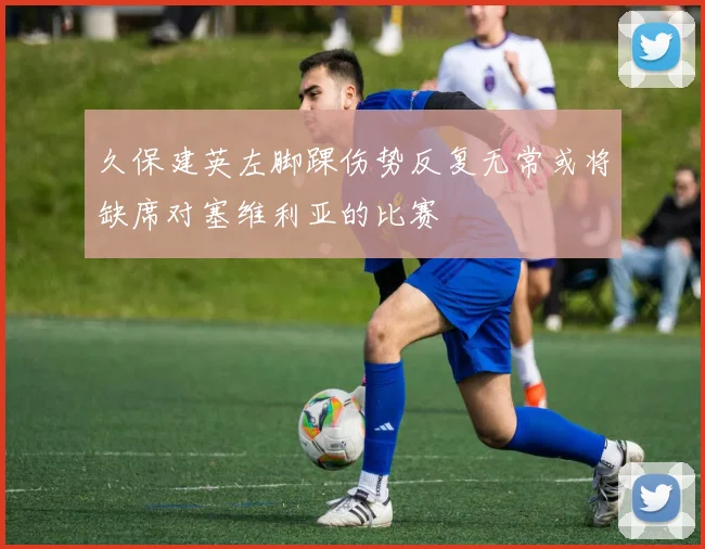 久保建英左脚踝伤势反复无常或将缺席对塞维利亚的比赛
