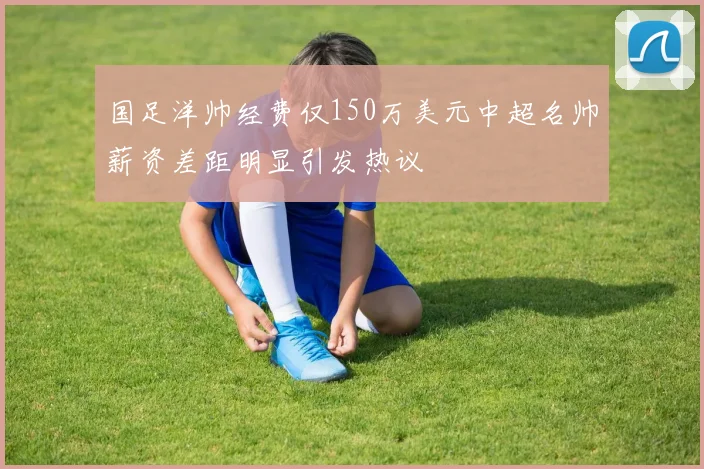 国足洋帅经费仅150万美元中超名帅薪资差距明显引发热议