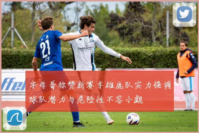 字母哥称赞新赛季雄鹿队实力强调球队潜力与危险性不容小觑