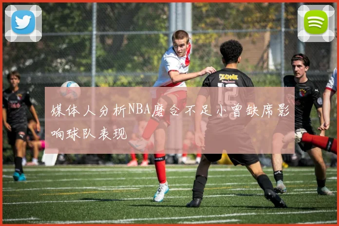 媒体人分析NBA磨合不足小曾缺席影响球队表现
