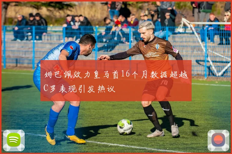 姆巴佩效力皇马首16个月数据超越C罗表现引发热议
