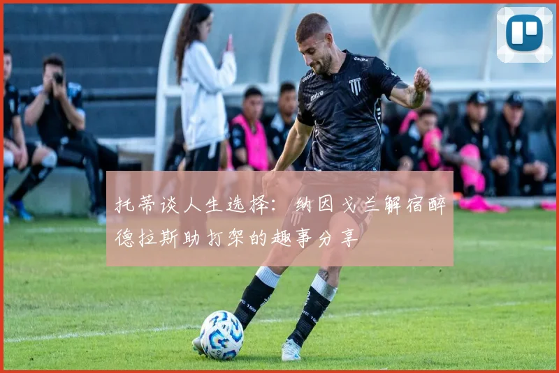 托蒂谈人生选择：纳因戈兰解宿醉德拉斯助打架的趣事分享